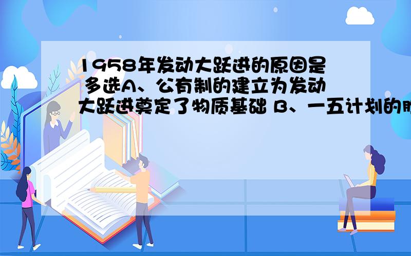 1958年发动大跃进的原因是 多选A、公有制的建立为发动大跃进奠定了物质基础 B、一五计划的胜利完成,为大跃进的发动提供又一依据 C、毛泽东对1956年反冒进的批评 D、主观唯心主义思想有