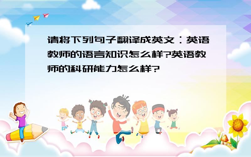 请将下列句子翻译成英文：英语教师的语言知识怎么样?英语教师的科研能力怎么样?