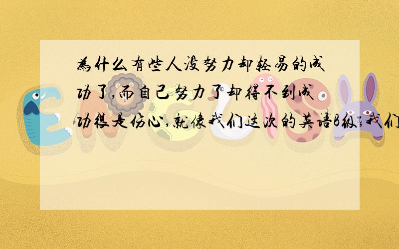 为什么有些人没努力却轻易的成功了,而自己努力了却得不到成功很是伤心,就像我们这次的英语B级,我们宿舍都没复习的,连试卷都没做,可是自己有复习了,但还是没过,她们的英语也好不到哪