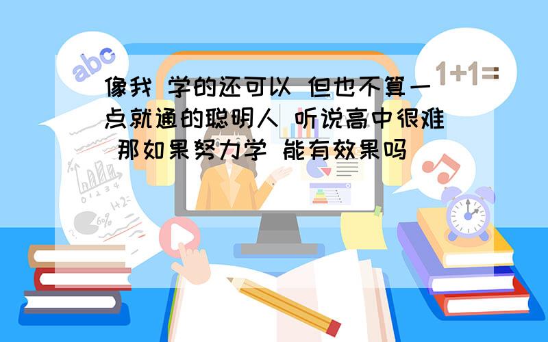 像我 学的还可以 但也不算一点就通的聪明人 听说高中很难 那如果努力学 能有效果吗