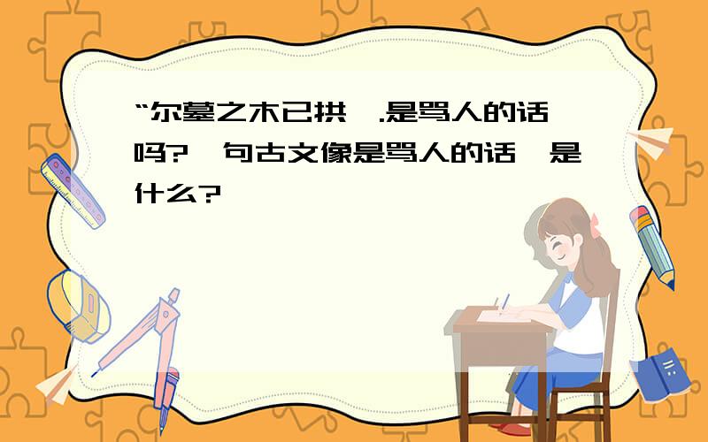 “尔墓之木已拱矣.是骂人的话吗?一句古文像是骂人的话,是什么?