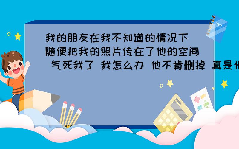 我的朋友在我不知道的情况下 随便把我的照片传在了他的空间 气死我了 我怎么办 他不肯删掉 真是恨死他了有办法删掉那些照片吗 麻烦你们帮我想个法子吗