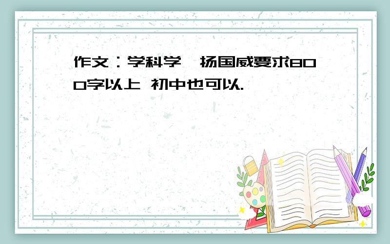 作文：学科学,扬国威要求800字以上 初中也可以.