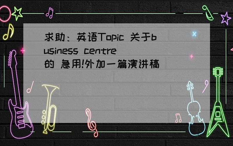 求助：英语Topic 关于business centre的 急用!外加一篇演讲稿