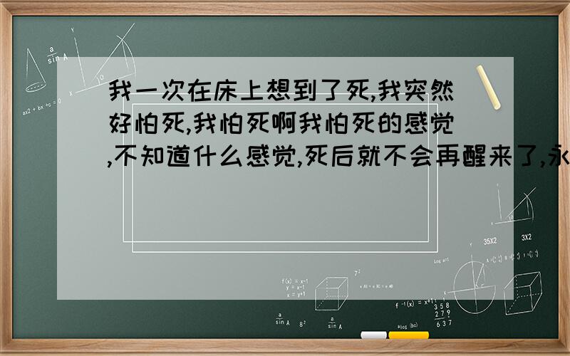 我一次在床上想到了死,我突然好怕死,我怕死啊我怕死的感觉,不知道什么感觉,死后就不会再醒来了,永远...我突然对永远这个字充满恐惧,我不在快乐,只有恐惧,怕妈妈爸爸有一天离我而去,而