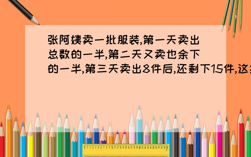 张阿姨卖一批服装,第一天卖出总数的一半,第二天又卖也余下的一半,第三天卖出8件后,还剩下15件,这批服装一共有什么件?