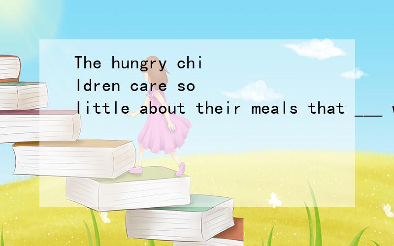 The hungry children care so little about their meals that ___ will do so long as the food fillsThe hungry children care so little about their meals that ___ will do so long as the food fills their stomachs.A.nothing B.everything C.anything D.somethin