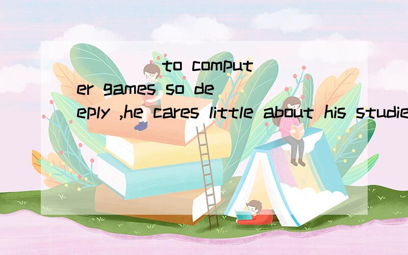 ____ to computer games so deeply ,he cares little about his studies these days ,which worries his parents a lot .A.Addicted B.Addictive C.Addicting D.To be addicted麻烦翻译这句话并详解选A的原因,