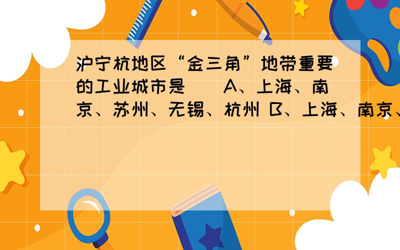 沪宁杭地区“金三角”地带重要的工业城市是（）A、上海、南京、苏州、无锡、杭州 B、上海、南京、宁波、温州、杭州 C、重庆、成都、上海、南京、杭州 D、武汉、九江、上海、南京、杭