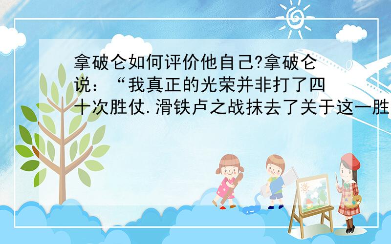 拿破仑如何评价他自己?拿破仑说：“我真正的光荣并非打了四十次胜仗.滑铁卢之战抹去了关于这一胜利的记忆.但是有一样东西是不会被人们忘记的,它将永垂不朽——那就是我的《民法典》