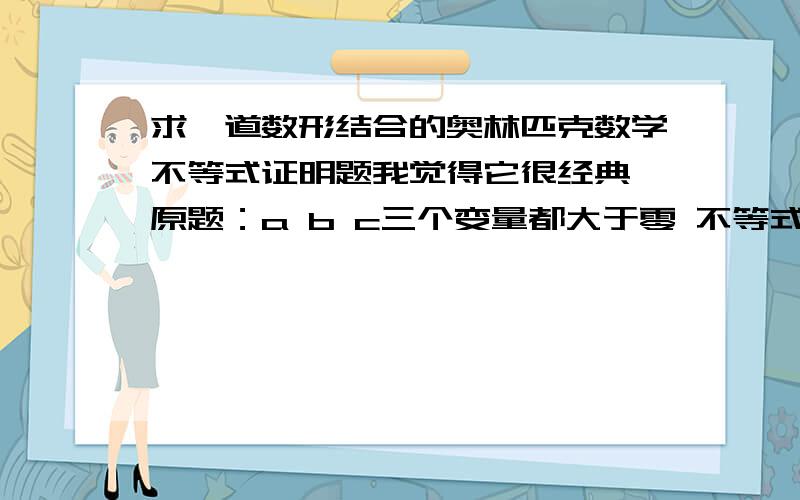 求一道数形结合的奥林匹克数学不等式证明题我觉得它很经典 原题：a b c三个变量都大于零 不等式两边都是关于abc的代数式 即f（a b c ）大于（注：也许是大于等于）f一瞥（abc） 解法：画