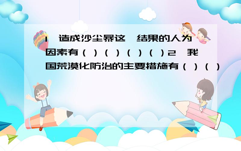 1、造成沙尘暴这一结果的人为因素有（）（）（）（）2、我国荒漠化防治的主要措施有（）（）