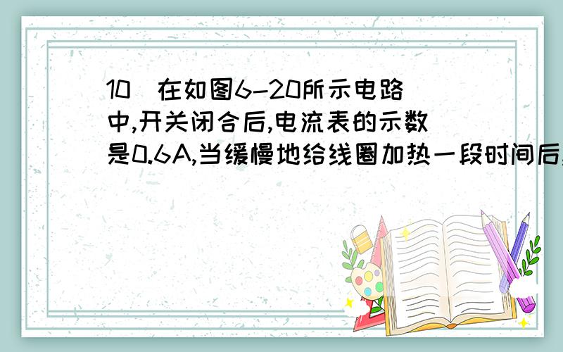 10．在如图6-20所示电路中,开关闭合后,电流表的示数是0.6A,当缓慢地给线圈加热一段时间后,观察电流表的示数,可以看到电流表的示数将(    )A．小于0.6A    B．等于0.6A    C．大于0.6A    D．无法判