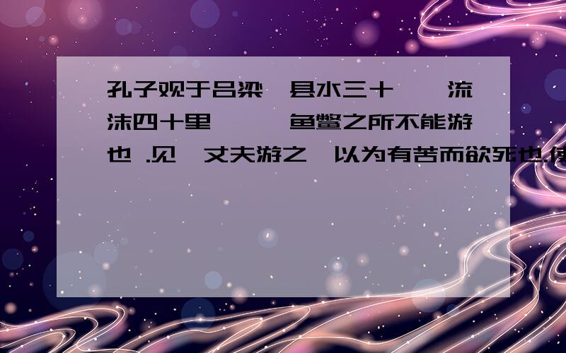 孔子观于吕梁,县水三十仞,流沫四十里,鼋鼍鱼鳖之所不能游也 .见一丈夫游之,以为有苦而欲死也.使弟子并流而拯之.数百步而 出,被发行歌而游于塘下.孔子从而问焉,曰：“吾以子为鬼,察子