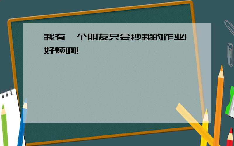 我有一个朋友只会抄我的作业!好烦啊!