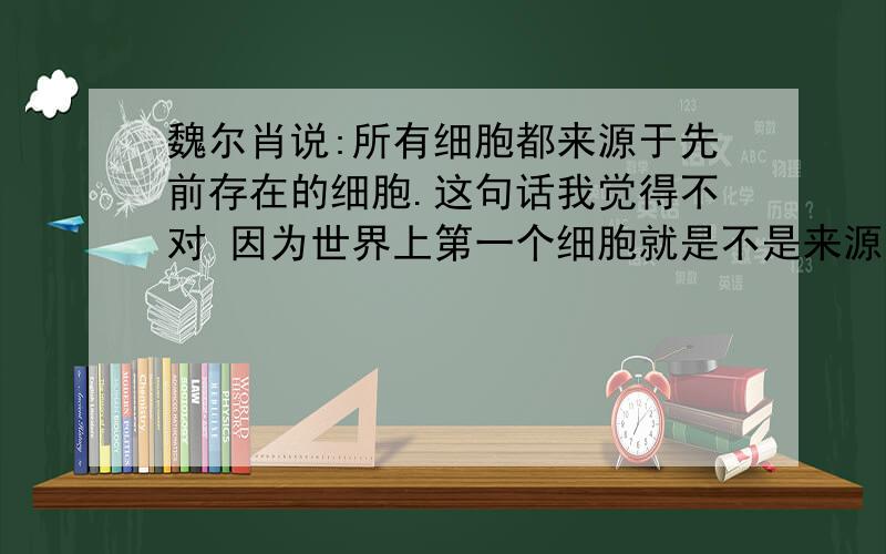 魏尔肖说:所有细胞都来源于先前存在的细胞.这句话我觉得不对 因为世界上第一个细胞就是不是来源于先前的细胞 因为先前没有细胞 那他还说“所有的” 所以说他的话不对那为什么还说这