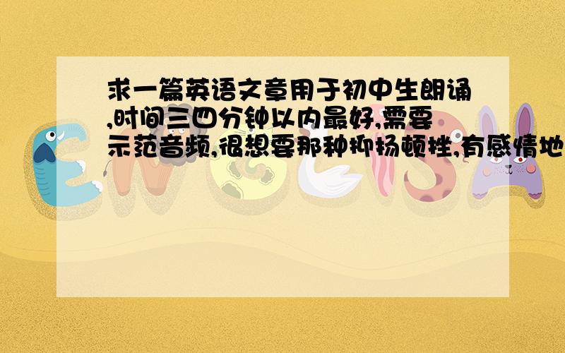 求一篇英语文章用于初中生朗诵,时间三四分钟以内最好,需要示范音频,很想要那种抑扬顿挫,有感情地朗读示范.不喜欢那种毫无感情色彩的朗读.就跟机器人发音一样.有文本和翻译就更好了.