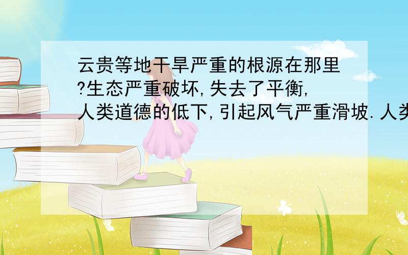 云贵等地干旱严重的根源在那里?生态严重破坏,失去了平衡,人类道德的低下,引起风气严重滑坡.人类无休止杀生,除了四条腿的桌子不吃,什么都要吃,吃坏身体,吃坏了胃,吃坏了党风,吃坏了人.