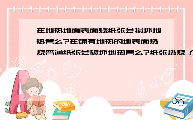 在地热地面表面烧纸张会损坏地热管么?在铺有地热的地表面燃烧普通纸张会破坏地热管么?纸张燃烧了15分钟左右.担心会因高温损坏下面的地热管.