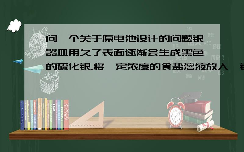 问一个关于原电池设计的问题银器皿用久了表面逐渐会生成黑色的硫化银.将一定浓度的食盐溶液放入一铝制容器中,再将变黑的银器侵入溶液中,放置一段时间后,黑色会褪去而银不会损失.这