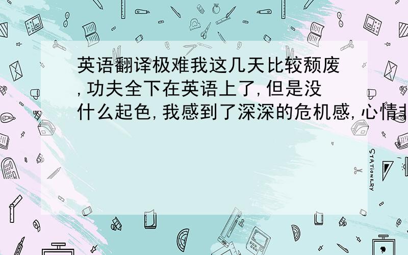 英语翻译极难我这几天比较颓废,功夫全下在英语上了,但是没什么起色,我感到了深深的危机感,心情非常郁闷