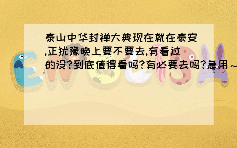 泰山中华封禅大典现在就在泰安,正犹豫晚上要不要去,有看过的没?到底值得看吗?有必要去吗?急用～