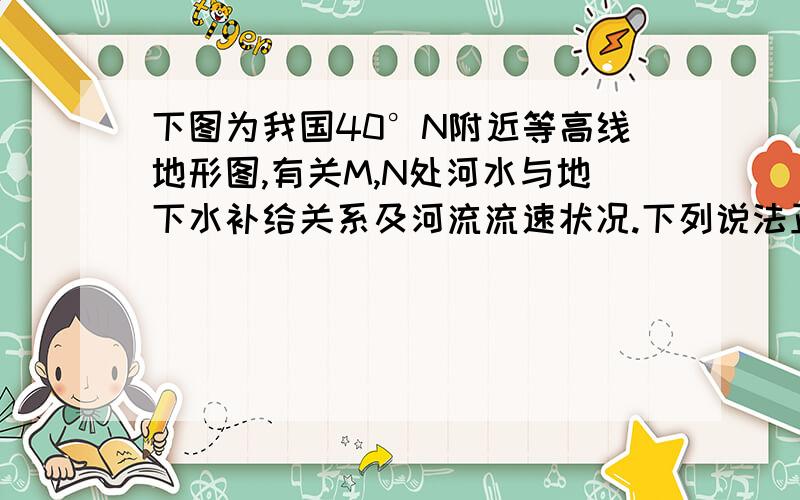 下图为我国40°N附近等高线地形图,有关M,N处河水与地下水补给关系及河流流速状况.下列说法正确的是                                                                       （    ）A．M处河水补给地下水；流