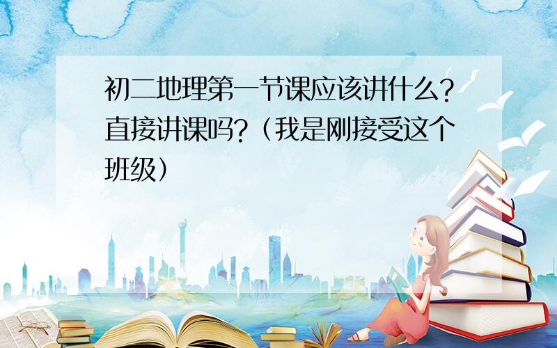 初二地理第一节课应该讲什么?直接讲课吗?（我是刚接受这个班级）