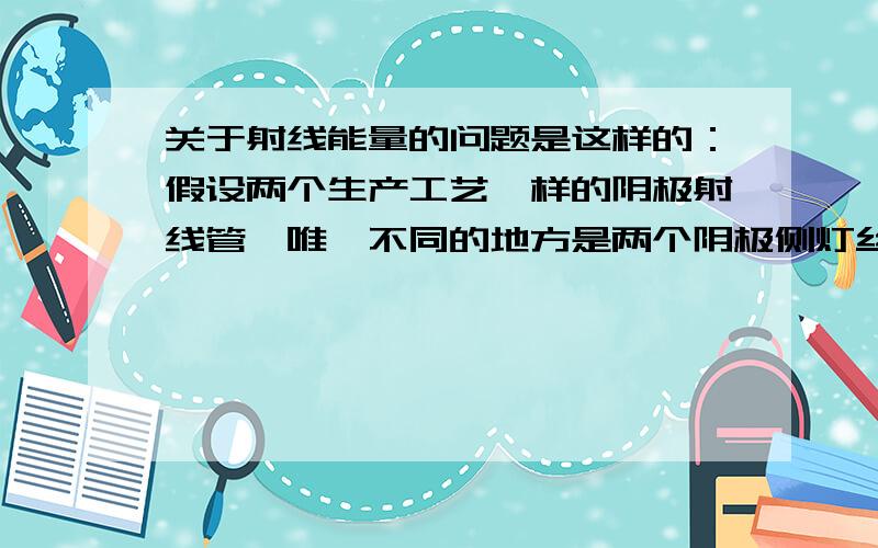 关于射线能量的问题是这样的：假设两个生产工艺一样的阴极射线管,唯一不同的地方是两个阴极侧灯丝到阳极靶的距离不同,请问如果在这两个灯丝两侧加相同的电压电流（其他条件也都一