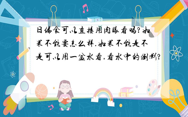 日偏食可以直接用肉眼看吗?如果不能要怎么样.如果不能是不是可以用一盆水看,看水中的倒影?