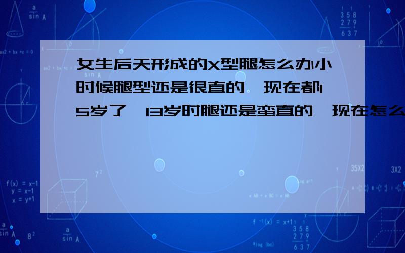 女生后天形成的X型腿怎么办小时候腿型还是很直的,现在都15岁了,13岁时腿还是蛮直的,现在怎么办啊、吃钙片行吗?急死了~~~有点X型腿穿牛仔裤不好看的~~~