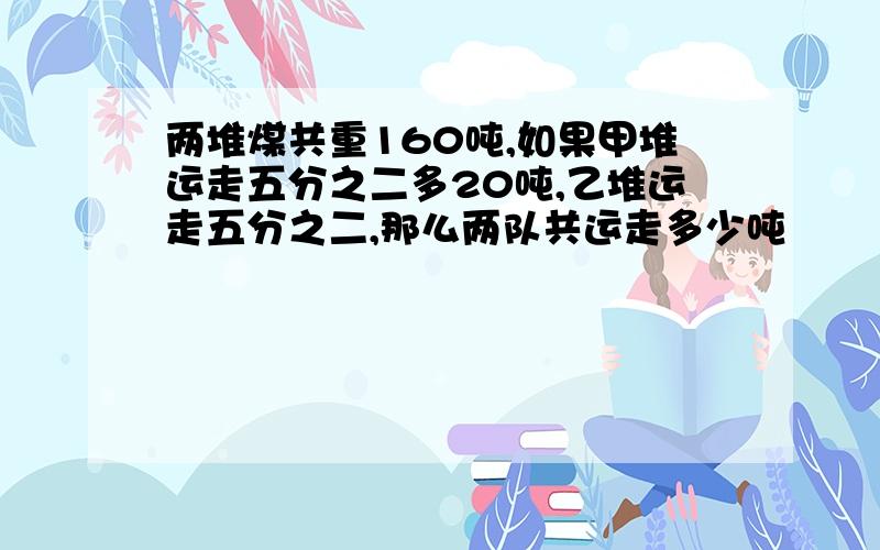 两堆煤共重160吨,如果甲堆运走五分之二多20吨,乙堆运走五分之二,那么两队共运走多少吨