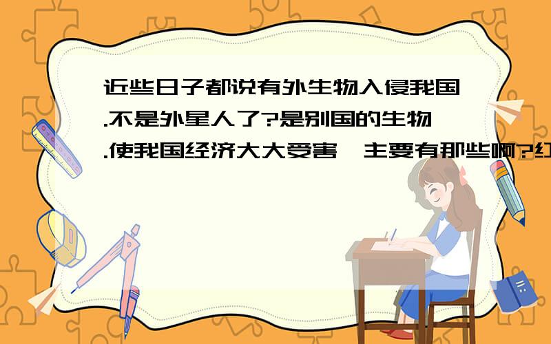 近些日子都说有外生物入侵我国.不是外星人了?是别国的生物.使我国经济大大受害,主要有那些啊?红蚂蚁是不是啊?如何防呢?