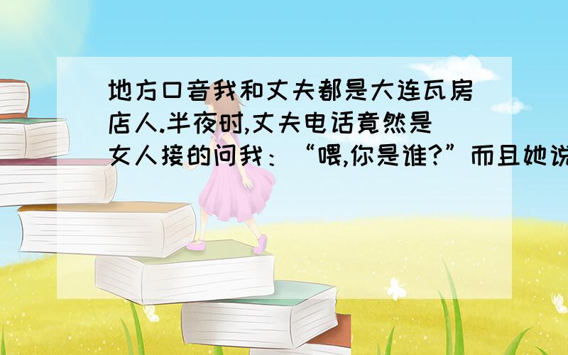 地方口音我和丈夫都是大连瓦房店人.半夜时,丈夫电话竟然是女人接的问我：“喂,你是谁?”而且她说话时,把 谁 这个音调读成第四声调,并且听出她舌头顶下牙.请大家指点迷茫中无法自拔的