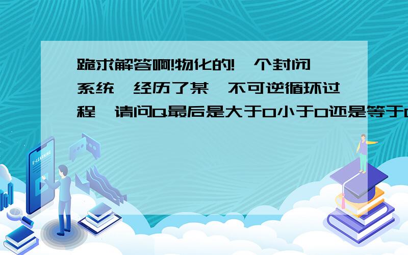 跪求解答啊!物化的!一个封闭系统,经历了某一不可逆循环过程,请问Q最后是大于0小于0还是等于0呢?谢谢啊!