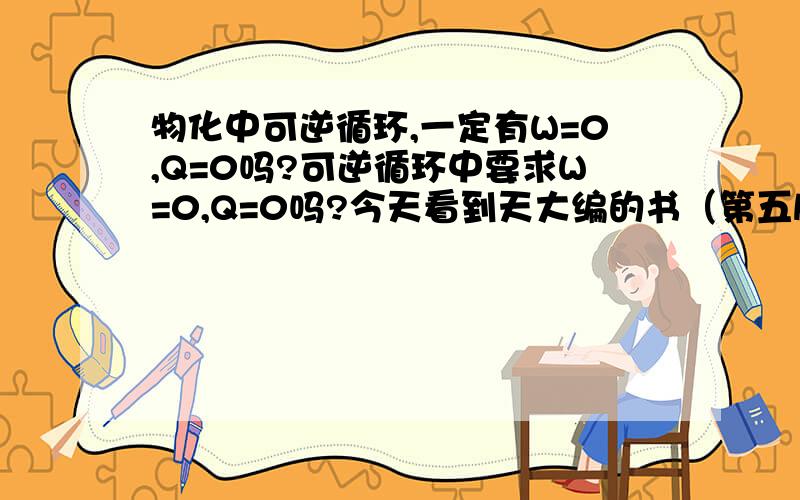 物化中可逆循环,一定有W=0,Q=0吗?可逆循环中要求W=0,Q=0吗?今天看到天大编的书（第五版79页第2.10节）中说可逆循环中系统既没有得功,也没有失功；既没有吸热,也没有放热.系统与环境完全复