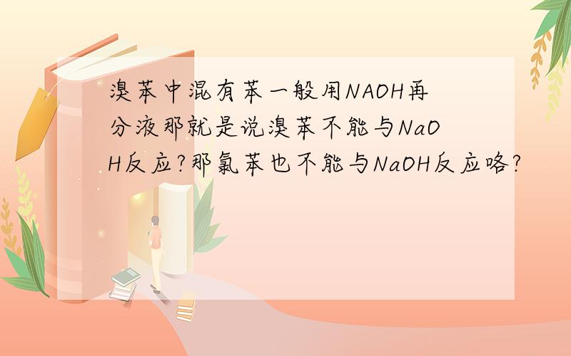 溴苯中混有苯一般用NAOH再分液那就是说溴苯不能与NaOH反应?那氯苯也不能与NaOH反应咯?