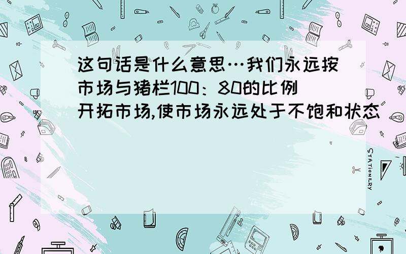 这句话是什么意思…我们永远按市场与猪栏100：80的比例开拓市场,使市场永远处于不饱和状态