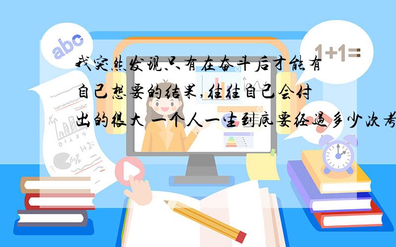 我突然发现只有在奋斗后才能有自己想要的结果,往往自己会付出的很大 一个人一生到底要经过多少次考验 才能修成正果啊 不理解 我发现自己现在很脆弱 现在的心情好难受啊!究竟是为什么