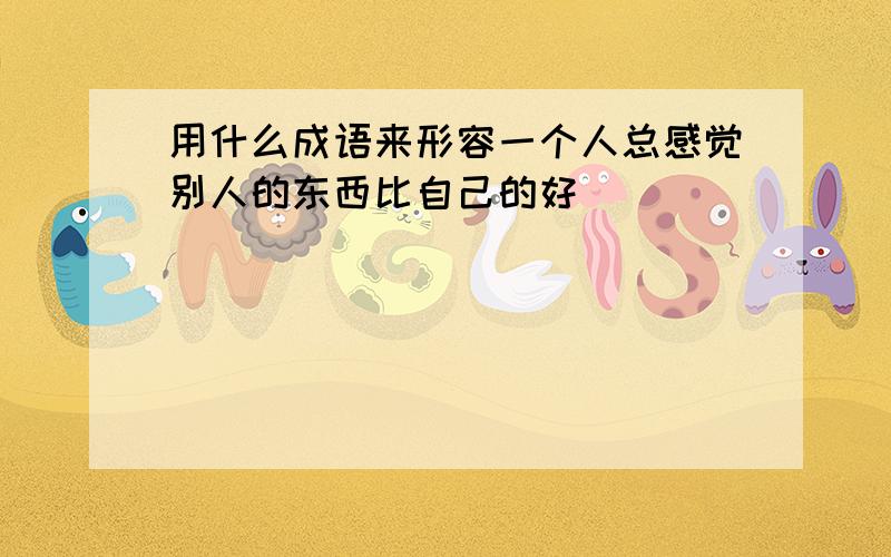 用什么成语来形容一个人总感觉别人的东西比自己的好