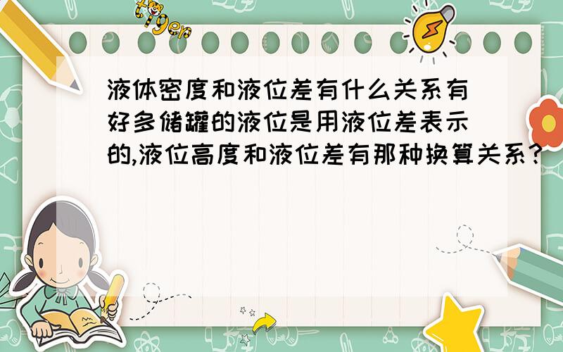 液体密度和液位差有什么关系有好多储罐的液位是用液位差表示的,液位高度和液位差有那种换算关系?