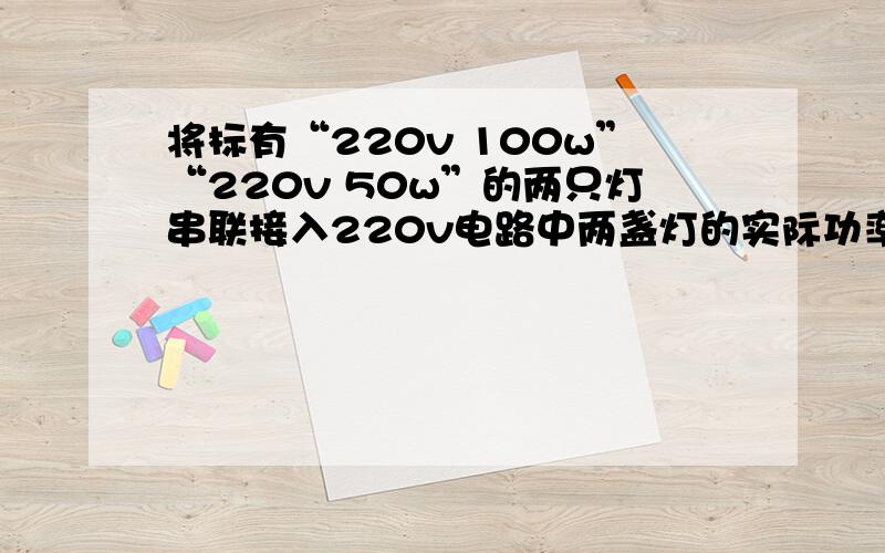 将标有“220v 100w”“220v 50w”的两只灯串联接入220v电路中两盏灯的实际功率各是多少?哪盏灯更亮?过程解析