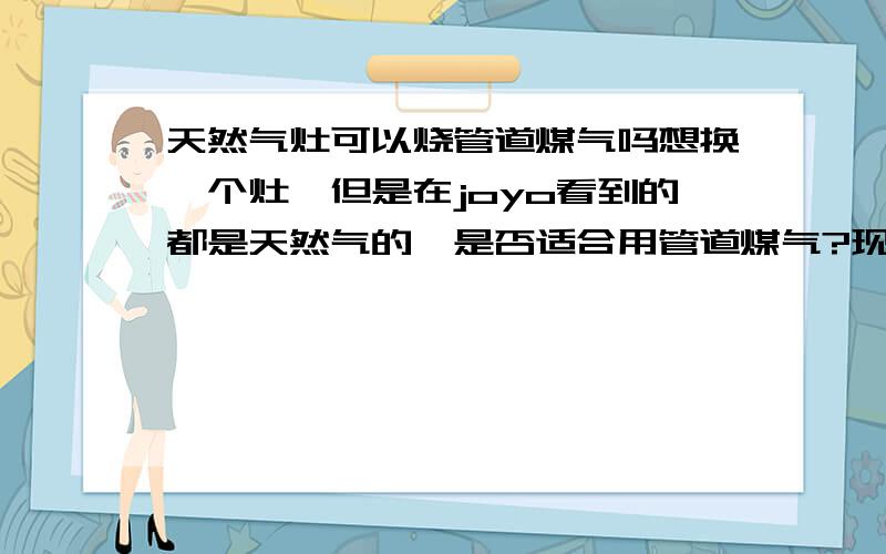 天然气灶可以烧管道煤气吗想换一个灶,但是在joyo看到的都是天然气的,是否适合用管道煤气?现在好像有一些灶具是通用型燃料的?我们使用的管道煤气不是管道液化气,就是焦化制气厂出来的C