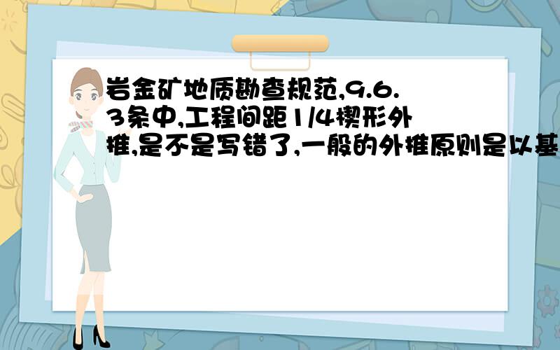 岩金矿地质勘查规范,9.6.3条中,工程间距1/4楔形外推,是不是写错了,一般的外推原则是以基本工程间距的1／2楔形外推,或以基本工程间距的1／4平行外推,1／2楔形外推和1／4平行外推,矿体体积