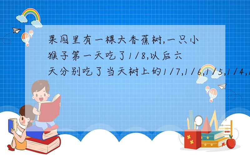 果园里有一棵大香蕉树,一只小猴子第一天吃了1/8,以后六天分别吃了当天树上的1/7,1/6,1/5,1/4,1/3,1/2.吃了七天后,树上还剩下8串香蕉,你知道树上原来有多少串香蕉吗?