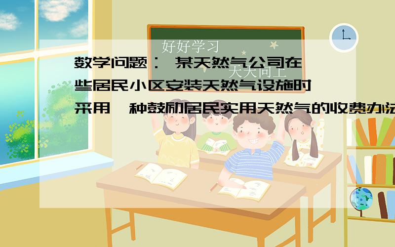 数学问题： 某天然气公司在一些居民小区安装天然气设施时,采用一种鼓励居民实用天然气的收费办法：若整个小区每户都安装,收整体初装费10000元,再对每户收费500元,某小区住户按这种收费