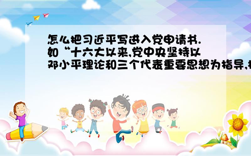 怎么把习近平写进入党申请书.如“十六大以来,党中央坚持以邓小平理论和三个代表重要思想为指导,根据新的发展要求,集中全党智慧,提出了以人为本,全面协调持续发展的科学发展观”这种