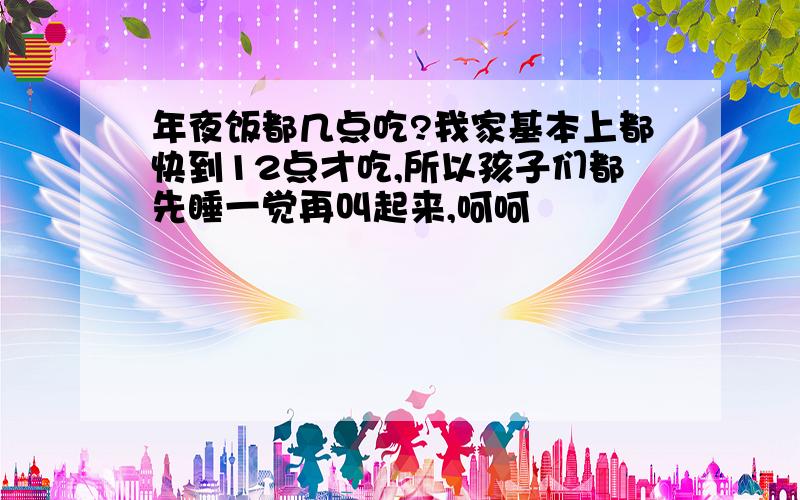 年夜饭都几点吃?我家基本上都快到12点才吃,所以孩子们都先睡一觉再叫起来,呵呵