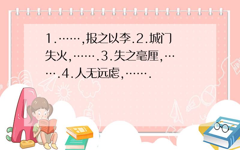 1.……,报之以李.2.城门失火,…….3.失之毫厘,…….4.人无远虑,…….