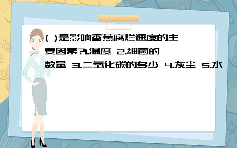 ( )是影响香蕉腐烂速度的主要因素?1.温度 2.细菌的数量 3.二氧化碳的多少 4.灰尘 5.水